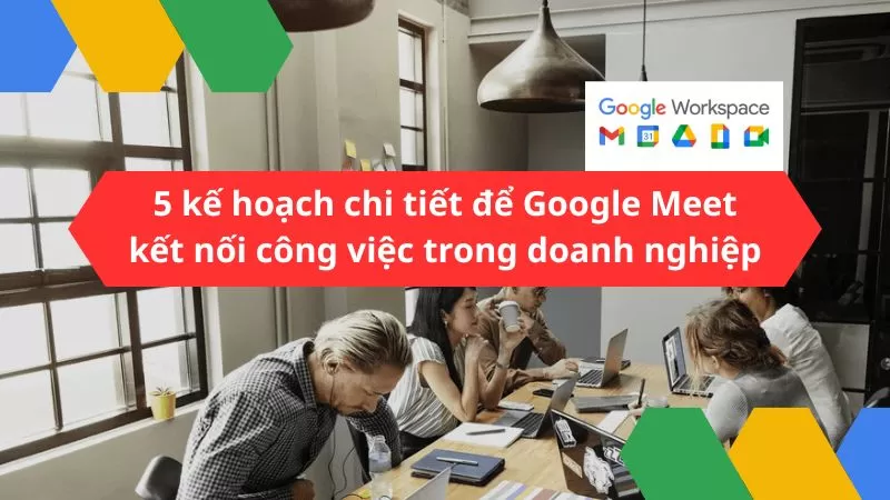 5 kế hoạch chi tiết để sử dụng Google Meet kết nối công việc thành công trong doanh nghiệp