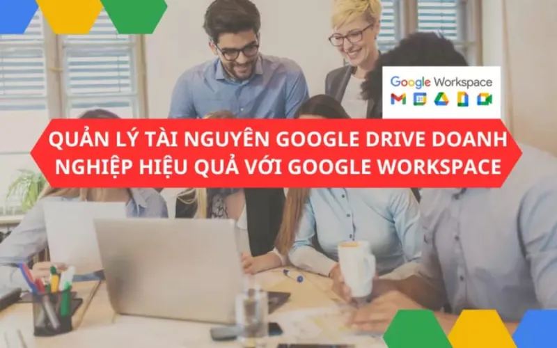 Quản lý tài nguyên Google drive doanh nghiệp hiệu quả với Google Workspace